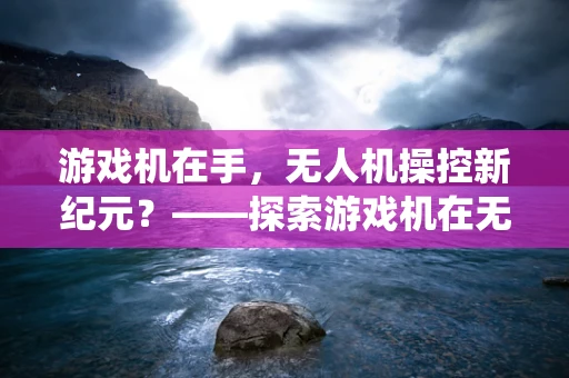 游戏机在手，无人机操控新纪元？——探索游戏机在无人机系统操作中的应用与挑战