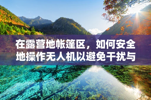 在露营地帐篷区，如何安全地操作无人机以避免干扰与碰撞？