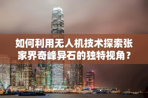 如何利用无人机技术探索张家界奇峰异石的独特视角？