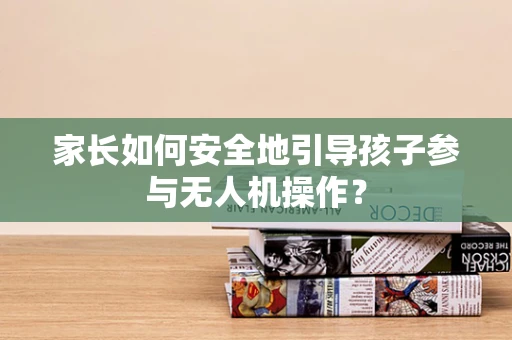 家长如何安全地引导孩子参与无人机操作？