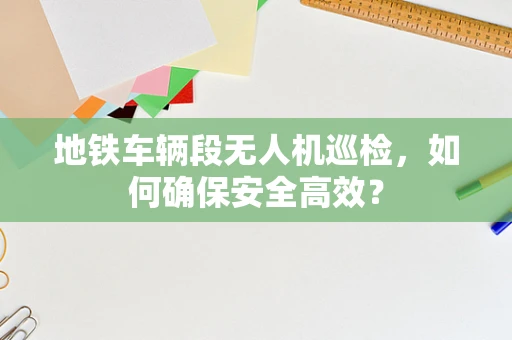 地铁车辆段无人机巡检，如何确保安全高效？