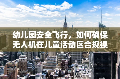 幼儿园安全飞行，如何确保无人机在儿童活动区合规操作？