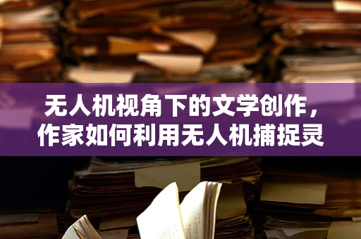 无人机视角下的文学创作，作家如何利用无人机捕捉灵感？