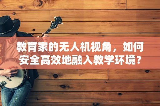 教育家的无人机视角，如何安全高效地融入教学环境？
