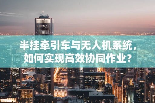 半挂牵引车与无人机系统，如何实现高效协同作业？