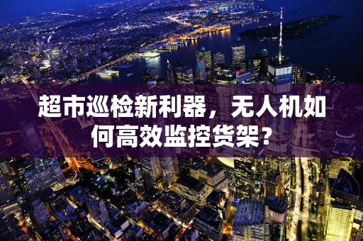 超市巡检新利器，无人机如何高效监控货架？