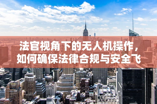 法官视角下的无人机操作，如何确保法律合规与安全飞行？