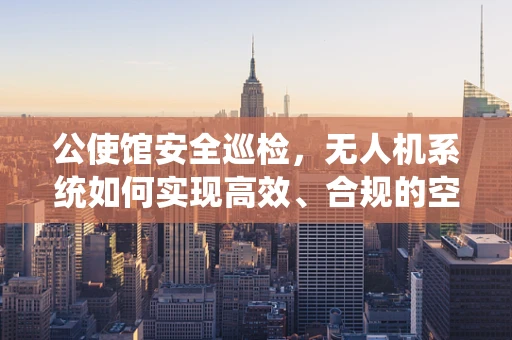 公使馆安全巡检，无人机系统如何实现高效、合规的空中作业？