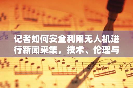 记者如何安全利用无人机进行新闻采集，技术、伦理与法规的平衡