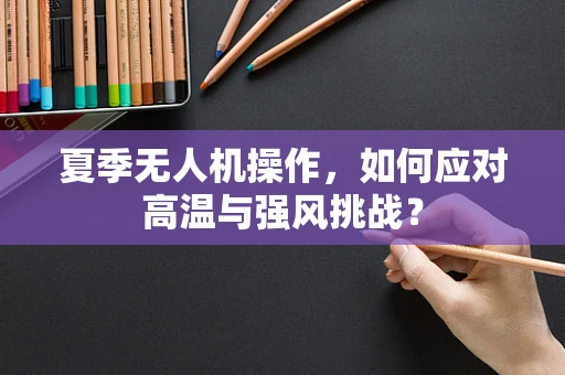 夏季无人机操作，如何应对高温与强风挑战？
