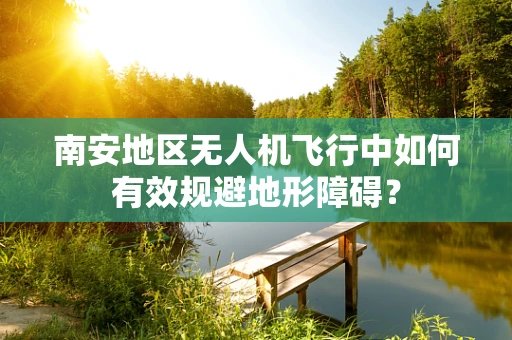 南安地区无人机飞行中如何有效规避地形障碍？