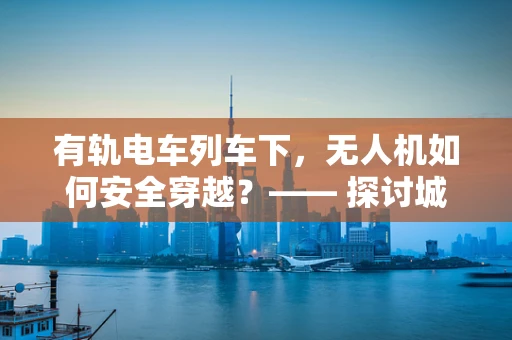 有轨电车列车下，无人机如何安全穿越？—— 探讨城市环境中的无人机操作挑战
