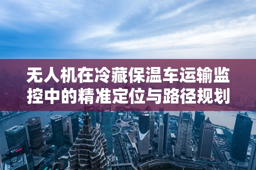 无人机在冷藏保温车运输监控中的精准定位与路径规划挑战