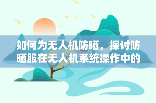 如何为无人机防晒，探讨防晒服在无人机系统操作中的应用