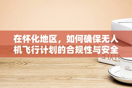 在怀化地区，如何确保无人机飞行计划的合规性与安全性？