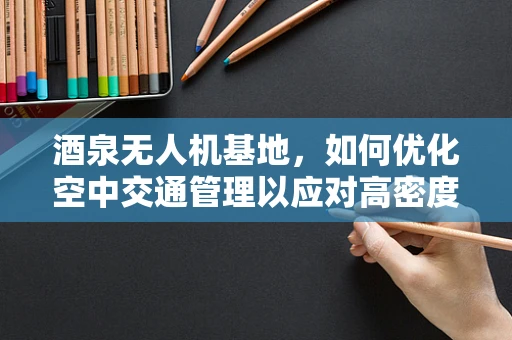 酒泉无人机基地，如何优化空中交通管理以应对高密度飞行任务？