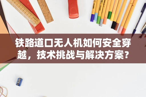 铁路道口无人机如何安全穿越，技术挑战与解决方案？