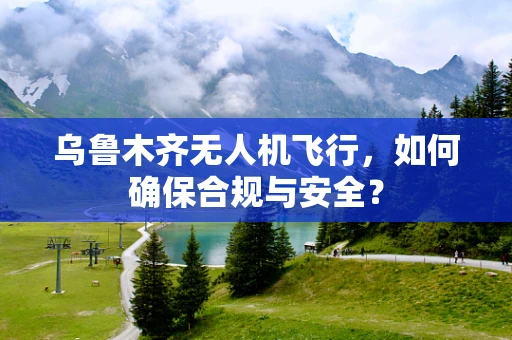 乌鲁木齐无人机飞行，如何确保合规与安全？
