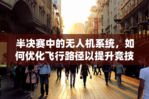 半决赛中的无人机系统，如何优化飞行路径以提升竞技表现？