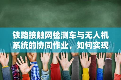 铁路接触网检测车与无人机系统的协同作业，如何实现高效、安全的检测？