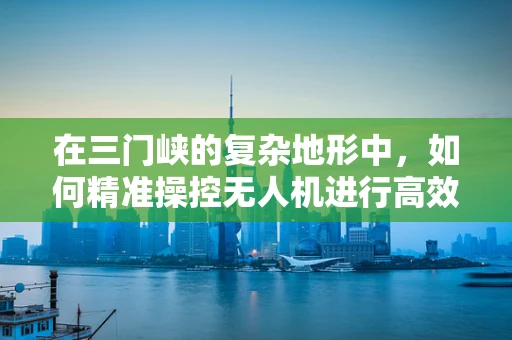 在三门峡的复杂地形中，如何精准操控无人机进行高效作业？