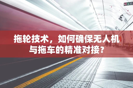 拖轮技术，如何确保无人机与拖车的精准对接？