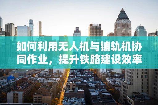 如何利用无人机与铺轨机协同作业，提升铁路建设效率？