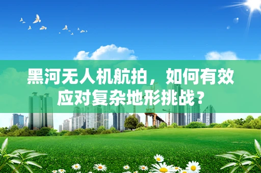 黑河无人机航拍，如何有效应对复杂地形挑战？