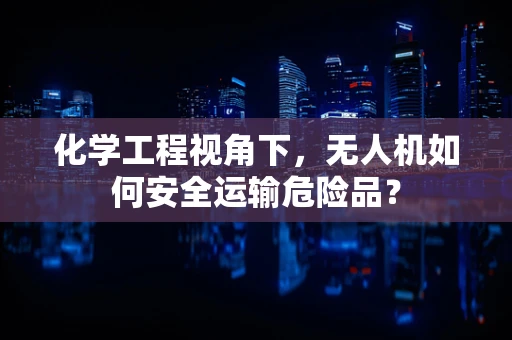 化学工程视角下，无人机如何安全运输危险品？