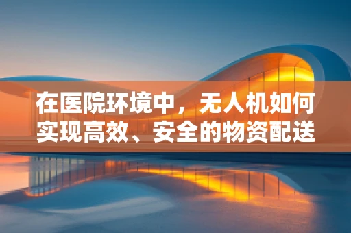 在医院环境中，无人机如何实现高效、安全的物资配送？