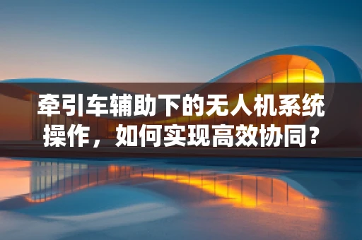 牵引车辅助下的无人机系统操作，如何实现高效协同？