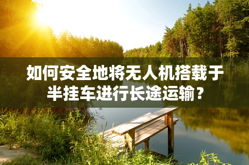 如何安全地将无人机搭载于半挂车进行长途运输？