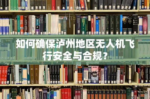 如何确保泸州地区无人机飞行安全与合规？