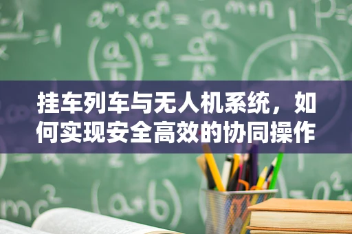 挂车列车与无人机系统，如何实现安全高效的协同操作？