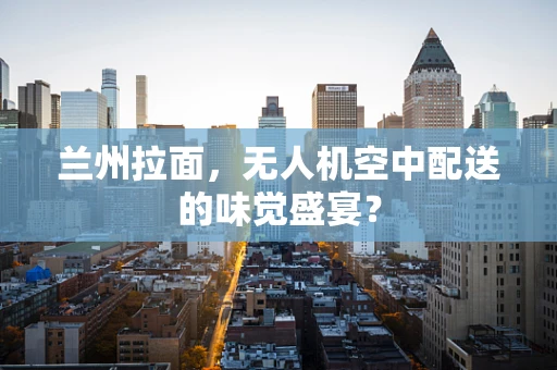兰州拉面，无人机空中配送的味觉盛宴？