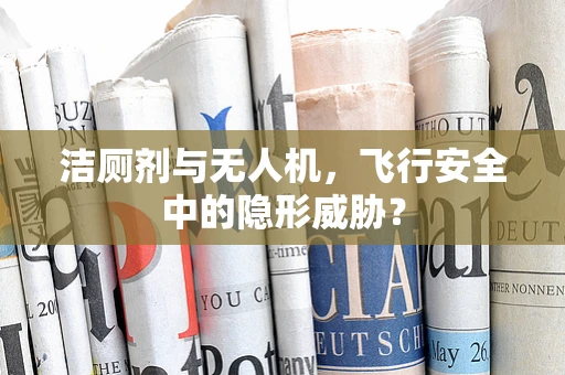 洁厕剂与无人机，飞行安全中的隐形威胁？