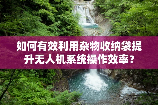 如何有效利用杂物收纳袋提升无人机系统操作效率？