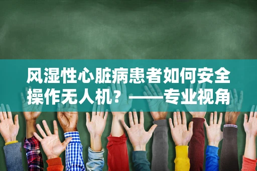 风湿性心脏病患者如何安全操作无人机？——专业视角下的安全考量