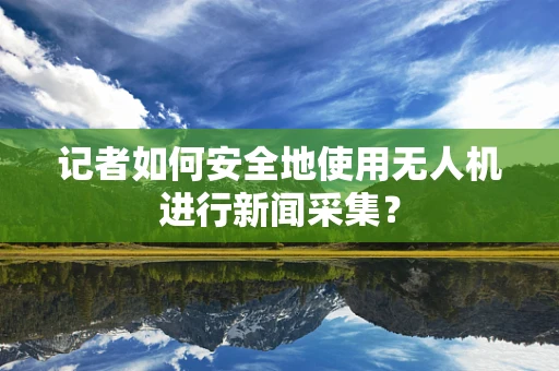 记者如何安全地使用无人机进行新闻采集？