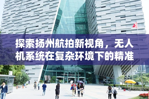探索扬州航拍新视角，无人机系统在复杂环境下的精准起降挑战