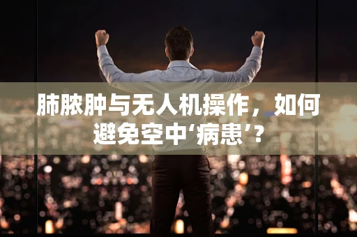 肺脓肿与无人机操作，如何避免空中‘病患’？