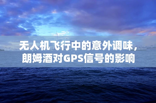 无人机飞行中的意外调味，朗姆酒对GPS信号的影响
