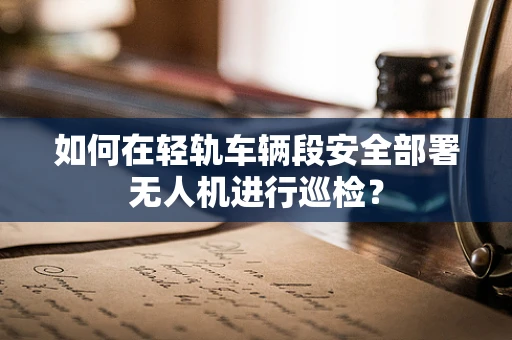 如何在轻轨车辆段安全部署无人机进行巡检？