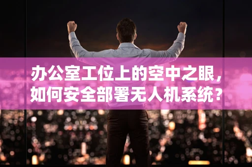 办公室工位上的空中之眼，如何安全部署无人机系统？