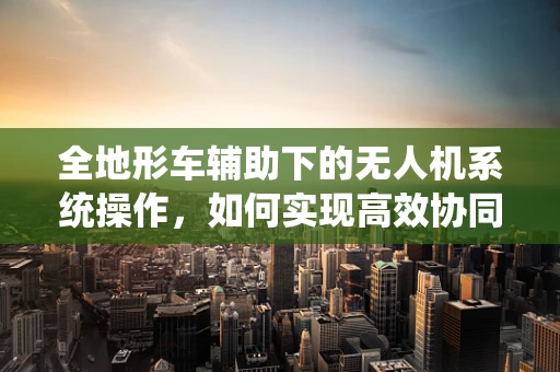 全地形车辅助下的无人机系统操作，如何实现高效协同？