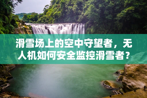 滑雪场上的空中守望者，无人机如何安全监控滑雪者？