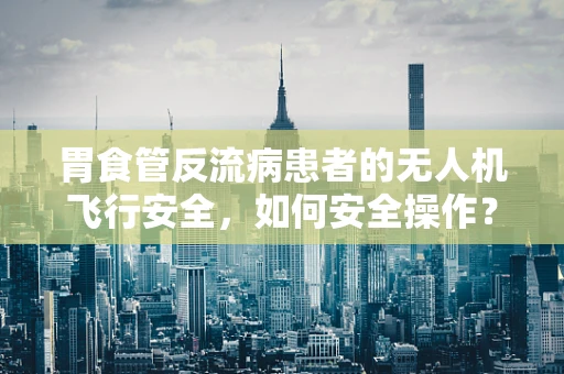胃食管反流病患者的无人机飞行安全，如何安全操作？