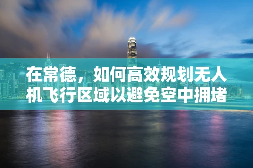 在常德，如何高效规划无人机飞行区域以避免空中拥堵？