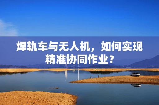 焊轨车与无人机，如何实现精准协同作业？