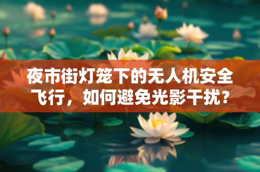 夜市街灯笼下的无人机安全飞行，如何避免光影干扰？